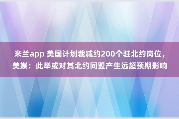 米兰app 美国计划裁减约200个驻北约岗位，美媒：此举或对其北约同盟产生远超预期影响