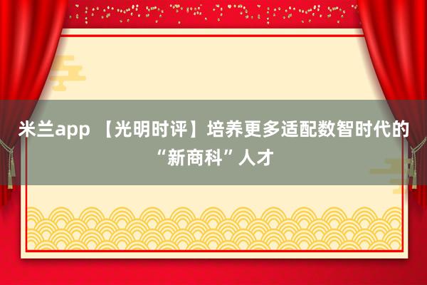 米兰app 【光明时评】培养更多适配数智时代的“新商科”人才