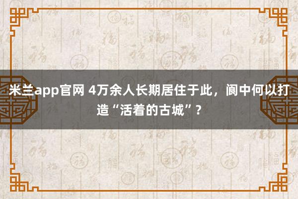 米兰app官网 4万余人长期居住于此,阆中何以打造“活着的古城”?