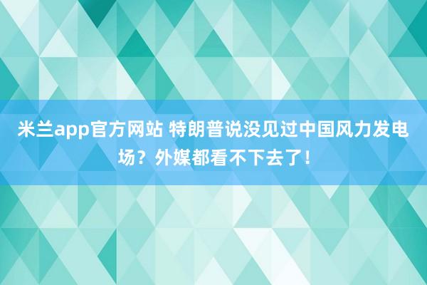 米兰app官方网站 特朗普说没见过中国风力发电场?外媒都看不下去了!