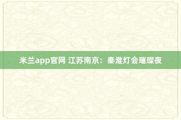 米兰app官网 江苏南京：秦淮灯会璀璨夜