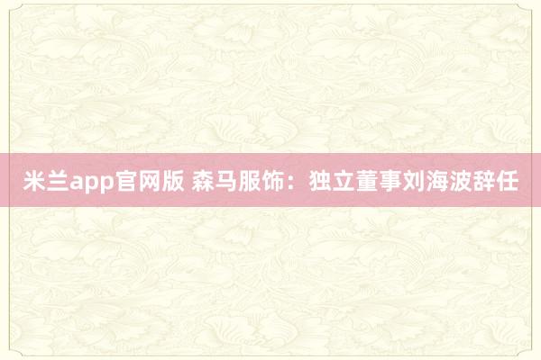 米兰app官网版 森马服饰：独立董事刘海波辞任