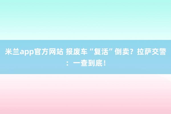 米兰app官方网站 报废车“复活”倒卖？拉萨交警：一查到底！