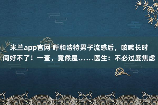 米兰app官网 呼和浩特男子流感后，咳嗽长时间好不了！一查，竟然是……医生：不必过度焦虑