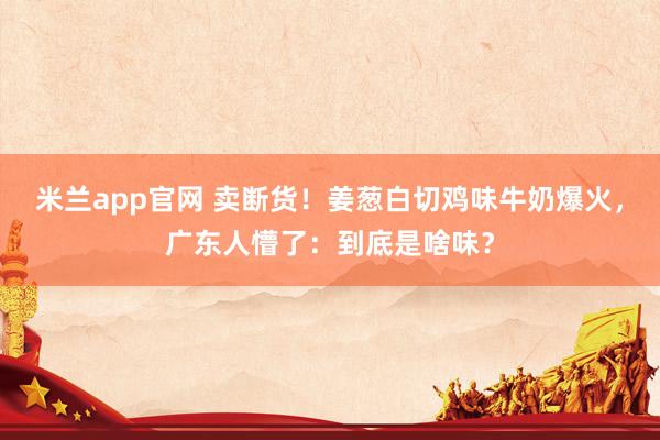 米兰app官网 卖断货！姜葱白切鸡味牛奶爆火，广东人懵了：到底是啥味？