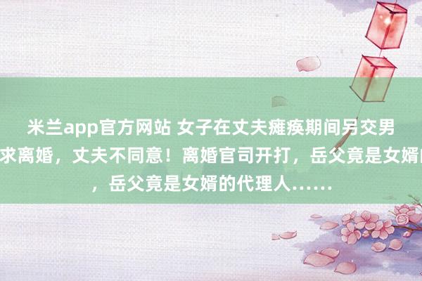 米兰app官方网站 女子在丈夫瘫痪期间另交男友并怀孕，要求离婚，丈夫不同意！离婚官司开打，岳父竟是女婿的代理人……