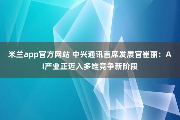 米兰app官方网站 中兴通讯首席发展官崔丽：AI产业正迈入多维竞争新阶段