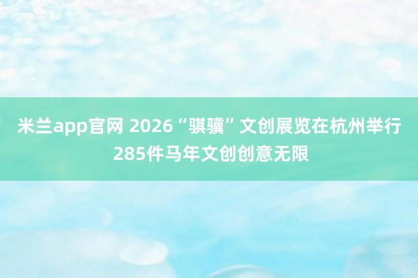 米兰app官网 2026“骐骥”文创展览在杭州举行 285件马年文创创意无限