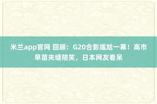 米兰app官网 回顾：G20合影尴尬一幕！高市早苗夹缝陪笑，日本网友看呆
