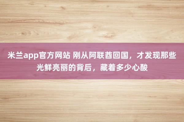 米兰app官方网站 刚从阿联酋回国，才发现那些光鲜亮丽的背后，藏着多少心酸