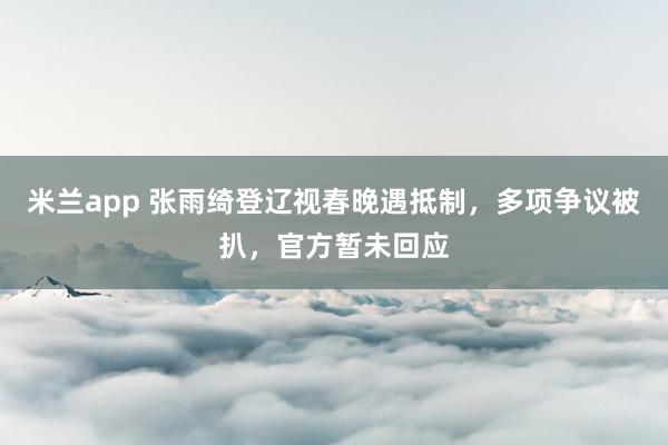 米兰app 张雨绮登辽视春晚遇抵制，多项争议被扒，官方暂未回应