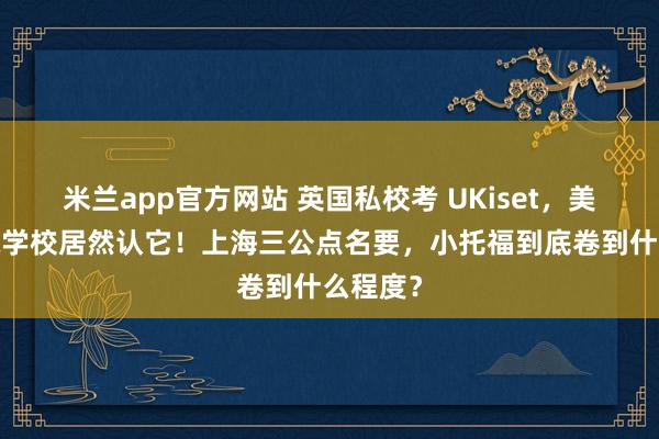 米兰app官方网站 英国私校考 UKiset，美高/国际学校居然认它！上海三公点名要，小托福到底卷到什么程度？