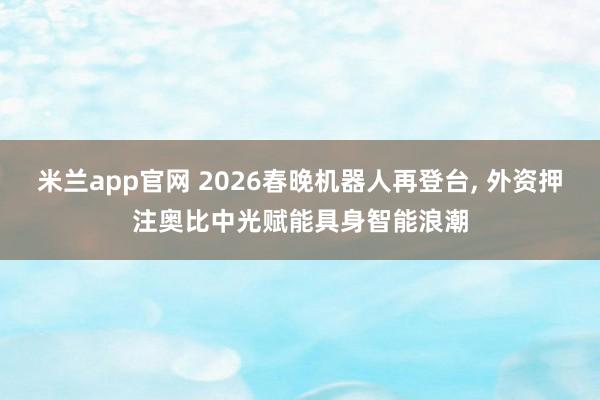 米兰app官网 2026春晚机器人再登台， 外资押注奥比中光赋能具身智能浪潮