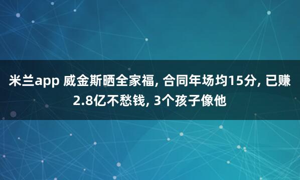 米兰app 威金斯晒全家福， 合同年场均15分， 已赚2.8亿不愁钱， 3个孩子像他