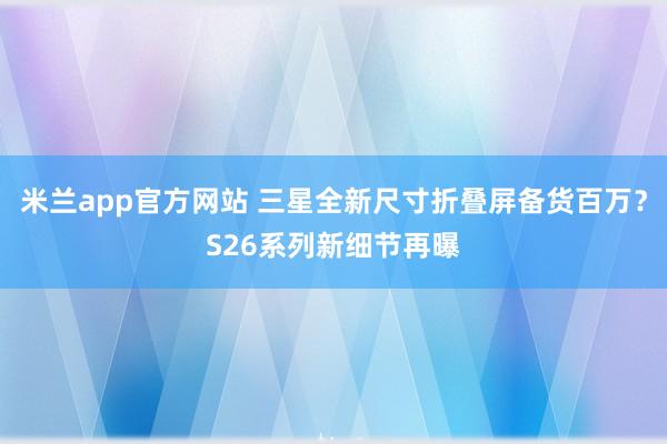 米兰app官方网站 三星全新尺寸折叠屏备货百万？S26系列新细节再曝