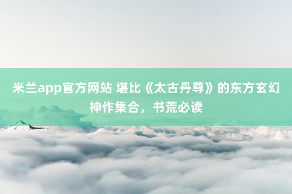 米兰app官方网站 堪比《太古丹尊》的东方玄幻神作集合，书荒必读