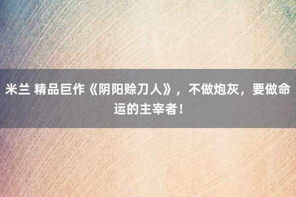 米兰 精品巨作《阴阳赊刀人》，不做炮灰，要做命运的主宰者！