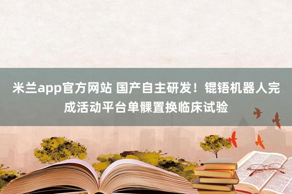 米兰app官方网站 国产自主研发！锟铻机器人完成活动平台单髁置换临床试验