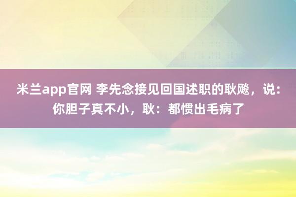 米兰app官网 李先念接见回国述职的耿飚，说：你胆子真不小，耿：都惯出毛病了