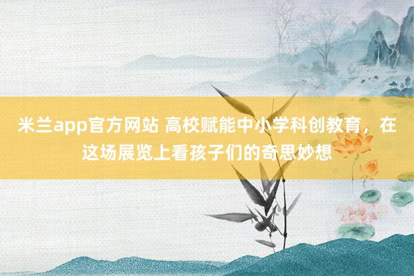 米兰app官方网站 高校赋能中小学科创教育,在这场展览上看孩子们的奇思妙想