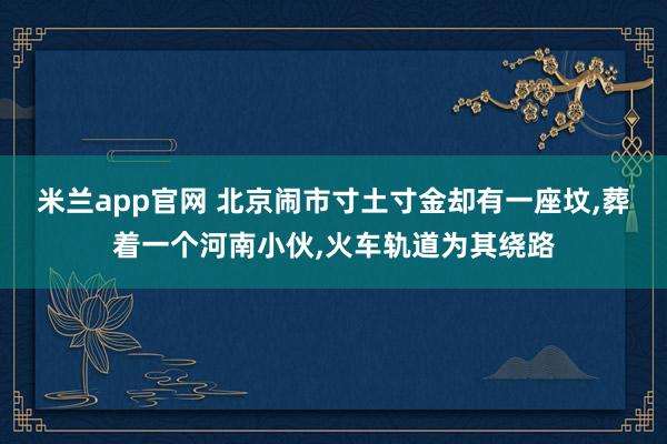 米兰app官网 北京闹市寸土寸金却有一座坟，葬着一个河南小伙，火车轨道为其绕路