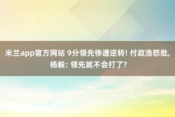 米兰app官方网站 9分领先惨遭逆转! 付政浩怒批， 杨毅: 领先就不会打了?
