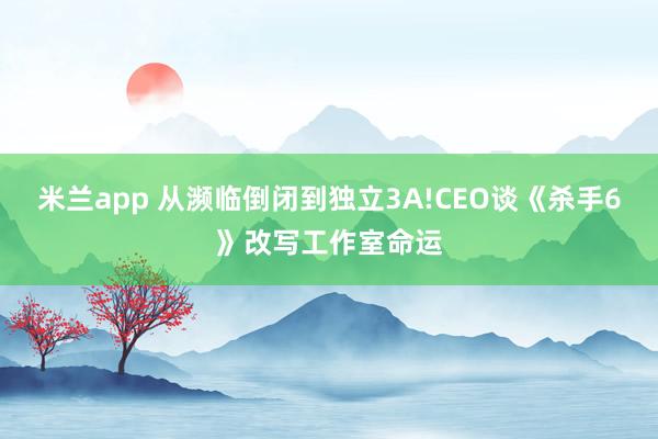 米兰app 从濒临倒闭到独立3A!CEO谈《杀手6》改写工作室命运