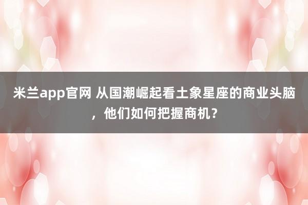 米兰app官网 从国潮崛起看土象星座的商业头脑，他们如何把握商机？