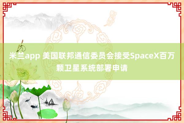 米兰app 美国联邦通信委员会接受SpaceX百万颗卫星系统部署申请