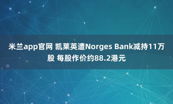 米兰app官网 凯莱英遭Norges Bank减持11万股 每股作价约88.2港元