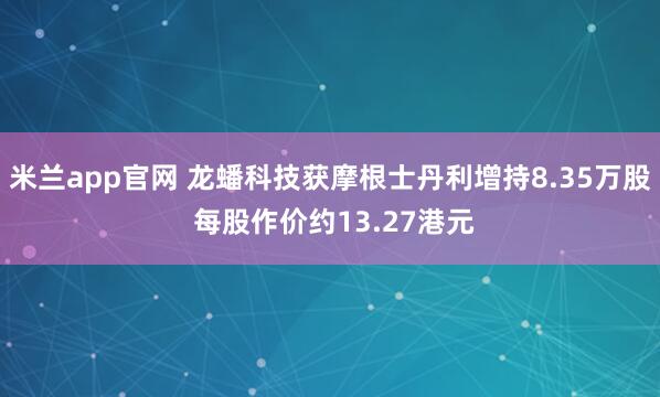 米兰app官网 龙蟠科技获摩根士丹利增持8.35万股 每股作价约13.27港元