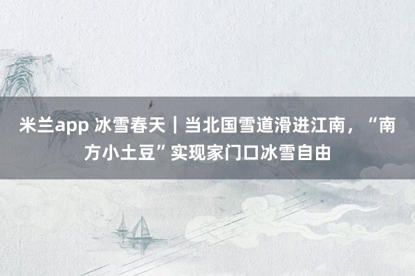 米兰app 冰雪春天|当北国雪道滑进江南,“南方小土豆”实现家门口冰雪自由