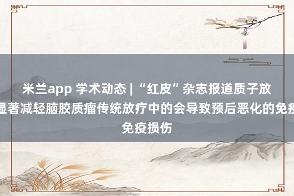 米兰app 学术动态 | “红皮”杂志报道质子放疗可显著减轻脑胶质瘤传统放疗中的会导致预后恶化的免疫损伤