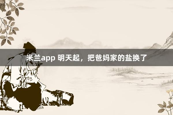 米兰app 明天起，把爸妈家的盐换了