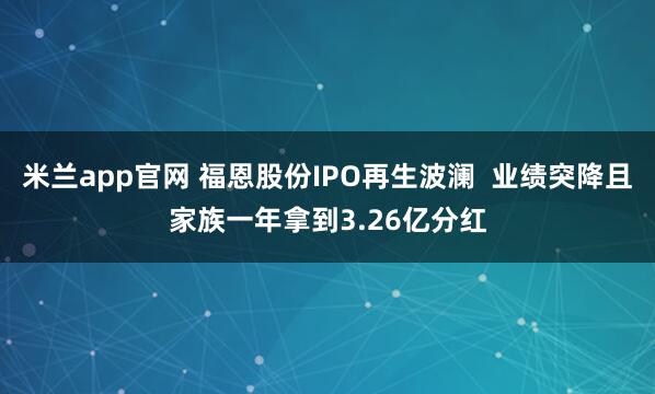 米兰app官网 福恩股份IPO再生波澜  业绩突降且家族一年拿到3.26亿分红
