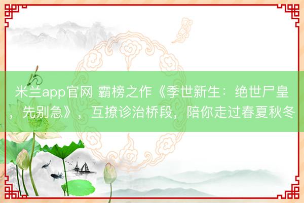 米兰app官网 霸榜之作《季世新生:绝世尸皇,先别急》,互撩诊治桥段,陪你走过春夏秋冬