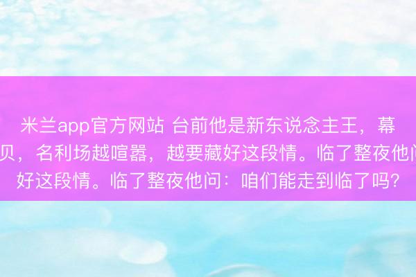 米兰app官方网站 台前他是新东说念主王,幕后他是某东说念主的宝贝,名利场越喧嚣,越要藏好这段情。临了整夜他问:咱们能走到临了吗?
