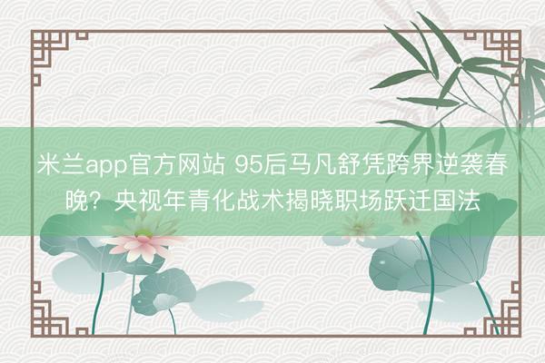 米兰app官方网站 95后马凡舒凭跨界逆袭春晚?央视年青化战术揭晓职场跃迁国法