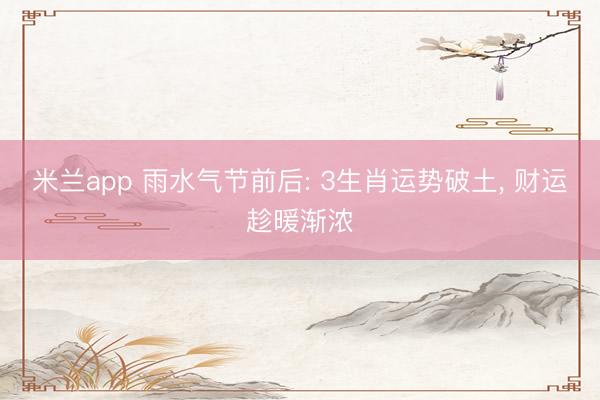 米兰app 雨水气节前后: 3生肖运势破土， 财运趁暖渐浓
