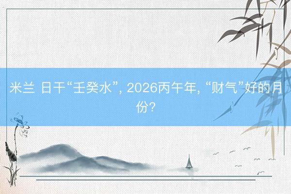 米兰 日干“壬癸水”, 2026丙午年, “财气”好的月份?