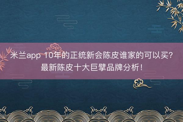 米兰app 10年的正统新会陈皮谁家的可以买?最新陈皮十大巨擘品牌分析!