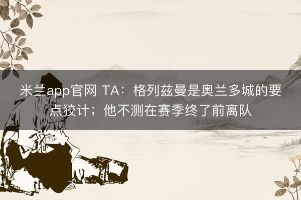 米兰app官网 TA：格列兹曼是奥兰多城的要点狡计；他不测在赛季终了前离队