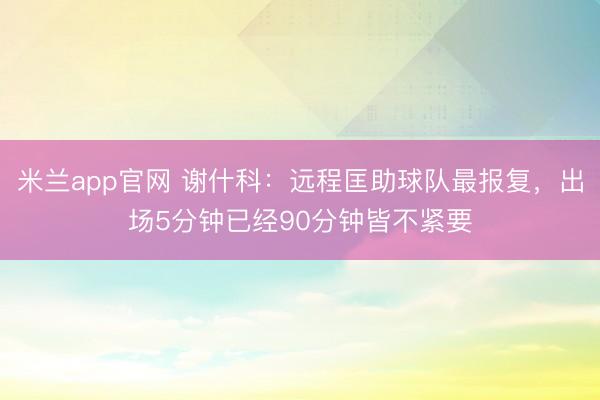 米兰app官网 谢什科:远程匡助球队最报复,出场5分钟已经90分钟皆不紧要