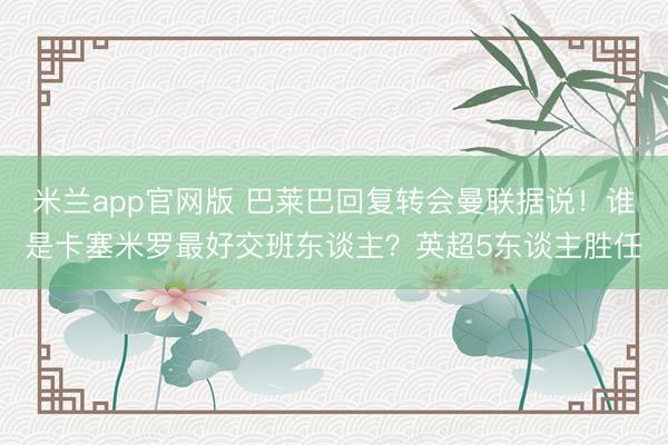 米兰app官网版 巴莱巴回复转会曼联据说！谁是卡塞米罗最好交班东谈主？英超5东谈主胜任
