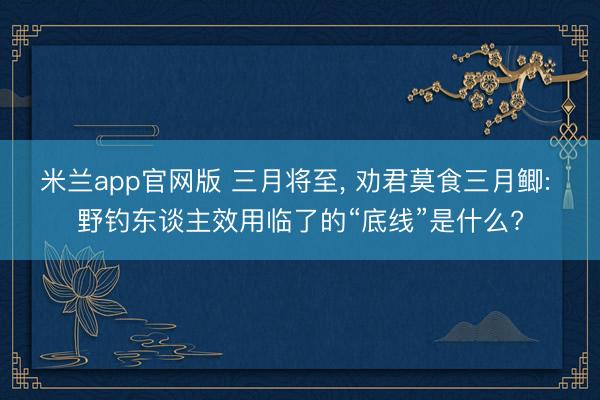 米兰app官网版 三月将至, 劝君莫食三月鲫: 野钓东谈主效用临了的“底线”是什么?