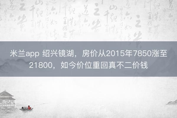 米兰app 绍兴镜湖，房价从2015年7850涨至21800，如今价位重回真不二价钱