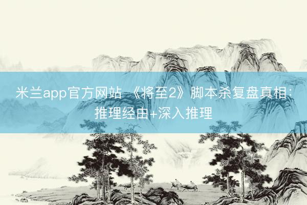 米兰app官方网站 《将至2》脚本杀复盘真相：推理经由+深入推理
