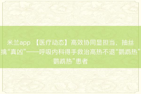 米兰app 【医疗动态】高效协同显担当,抽丝剥茧擒“真凶”——呼吸内科得手救治高热不退“鹦鹉热”患者
