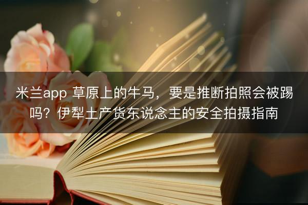 米兰app 草原上的牛马，要是推断拍照会被踢吗？伊犁土产货东说念主的安全拍摄指南